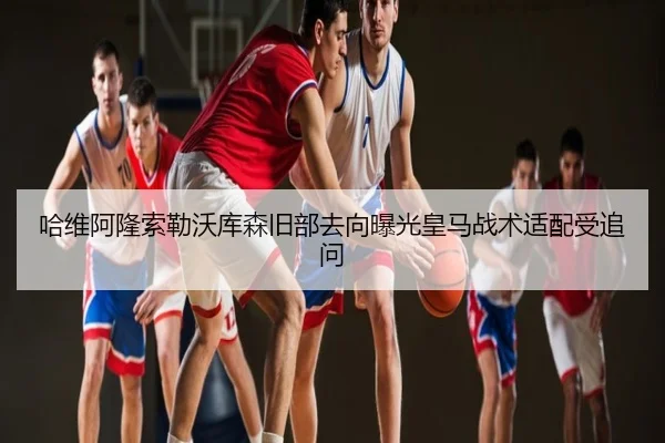 哈维阿隆索勒沃库森旧部去向曝光皇马战术适配受追问
